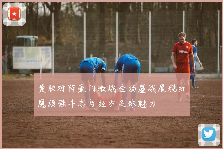 曼联对阵豪门激战全场鏖战展现红魔顽强斗志与经典足球魅力