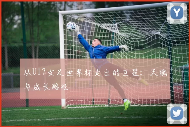 从U17女足世界杯走出的巨星：天赋与成长路径