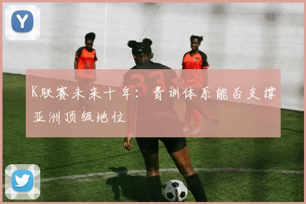 K联赛未来十年：青训体系能否支撑亚洲顶级地位