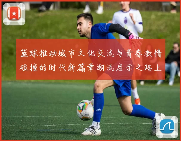 篮球推动城市文化交流与青春激情碰撞的时代新篇章潮流启示之路上