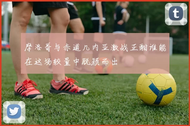 摩洛哥与赤道几内亚激战正酣谁能在这场较量中脱颖而出