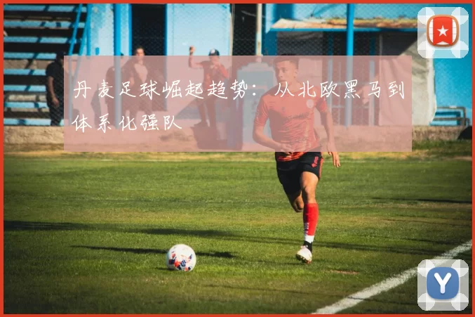 丹麦足球崛起趋势：从北欧黑马到体系化强队