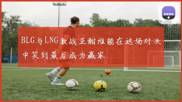 BLG与LNG激战正酣谁能在这场对决中笑到最后成为赢家