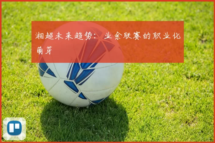 湘超未来趋势：业余联赛的职业化萌芽