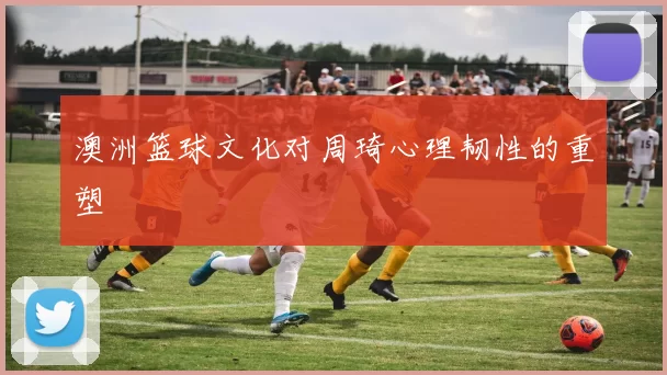 澳洲篮球文化对周琦心理韧性的重塑