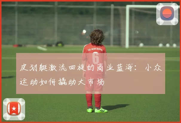 皮划艇激流回旋的商业蓝海：小众运动如何撬动大市场
