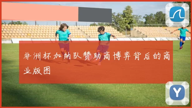 非洲杯加纳队赞助商博弈背后的商业版图