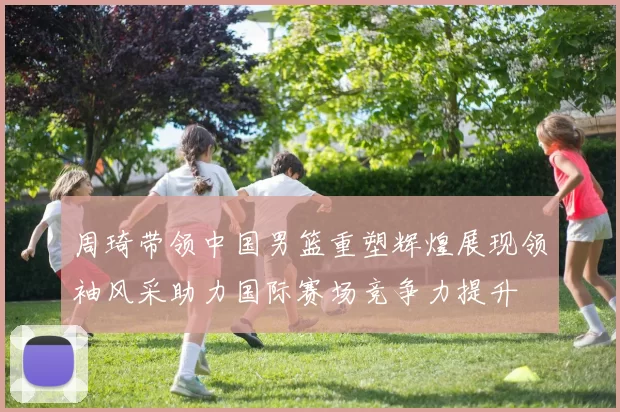 周琦带领中国男篮重塑辉煌展现领袖风采助力国际赛场竞争力提升