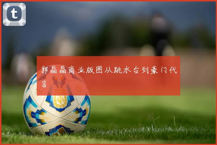 郭晶晶商业版图从跳水台到豪门代言