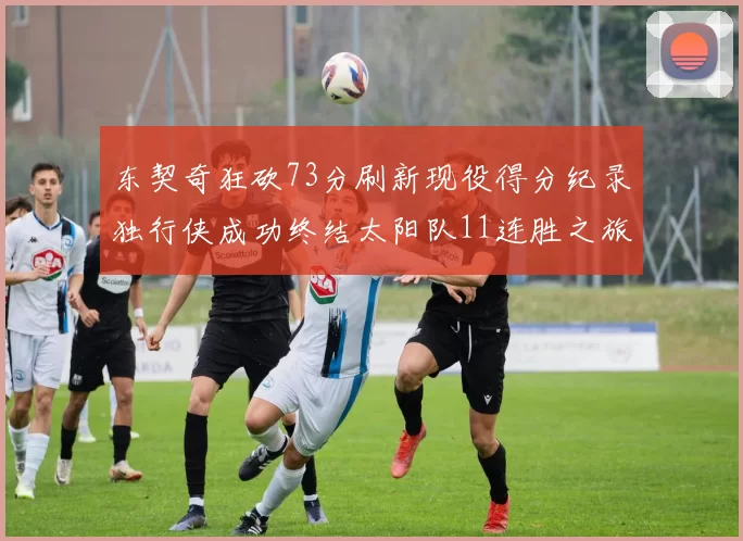 东契奇狂砍73分刷新现役得分纪录独行侠成功终结太阳队11连胜之旅