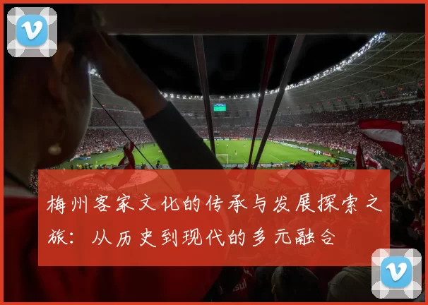 梅州客家文化的传承与发展探索之旅：从历史到现代的多元融合