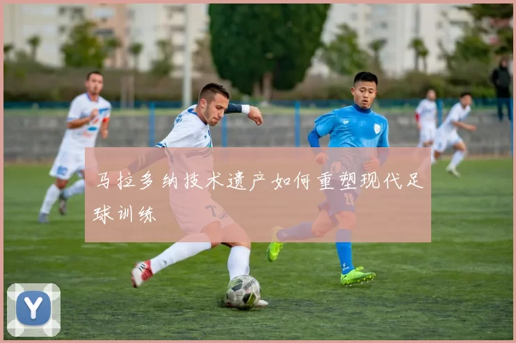 马拉多纳技术遗产如何重塑现代足球训练