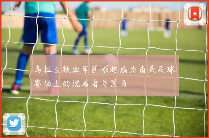 乌拉圭铁血军团崛起成为南美足球赛场上的搅局者与黑马