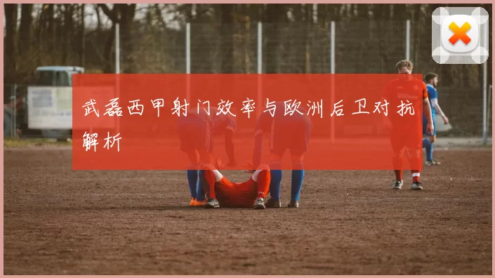 武磊西甲射门效率与欧洲后卫对抗解析
