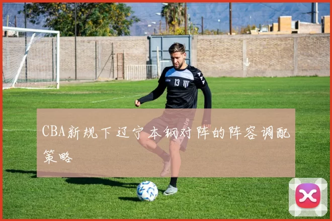 CBA新规下辽宁本钢对阵的阵容调配策略