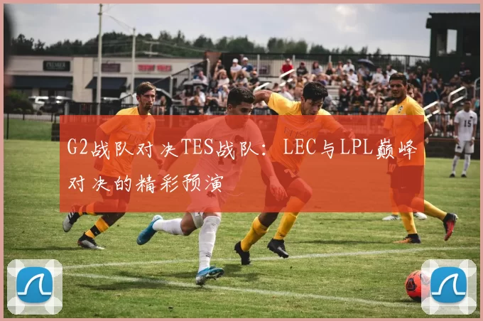 G2战队对决TES战队：LEC与LPL巅峰对决的精彩预演