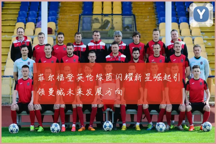 菲尔福登英伦绿茵闪耀新星崛起引领曼城未来发展方向