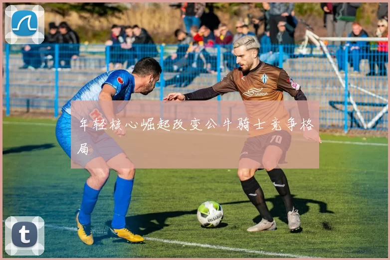 年轻核心崛起改变公牛骑士竞争格局