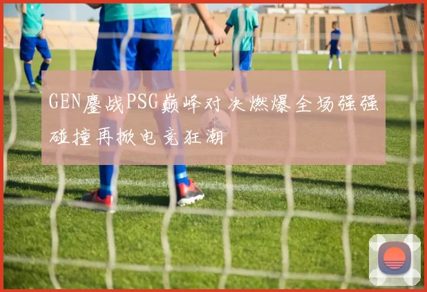GEN鏖战PSG巅峰对决燃爆全场强强碰撞再掀电竞狂潮